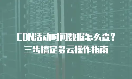 CDN活动时间数据怎么查？三步搞定多云操作指南