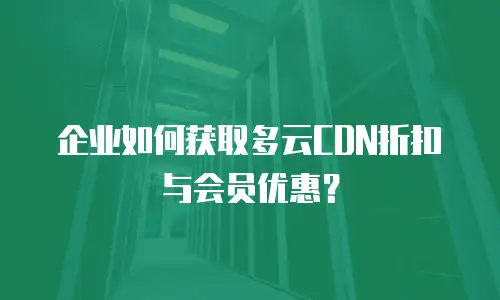 企业如何获取多云CDN折扣与会员优惠？