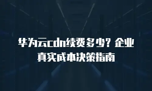 华为云cdn续费多少？企业真实成本决策指南