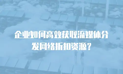 企业如何高效获取流媒体分发网络折扣资源？