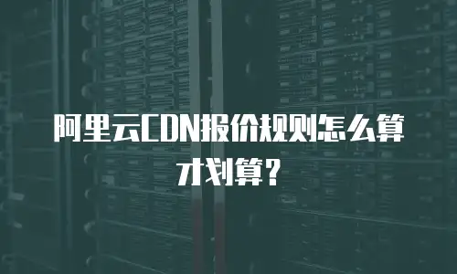 阿里云CDN报价规则怎么算才划算？