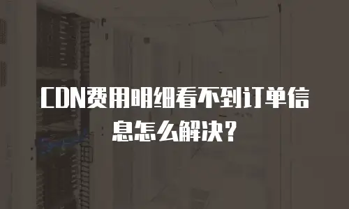 CDN费用明细看不到订单信息怎么解决？