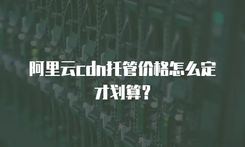 阿里云cdn托管价格怎么定才划算？