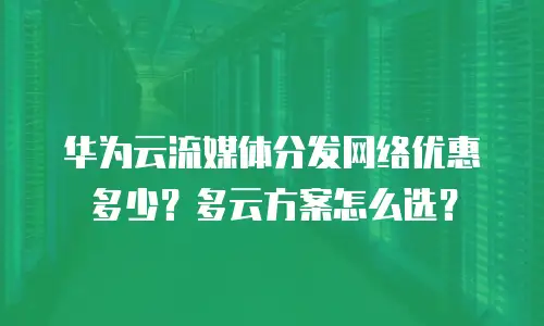 华为云流媒体分发网络优惠多少？多云方案怎么选？