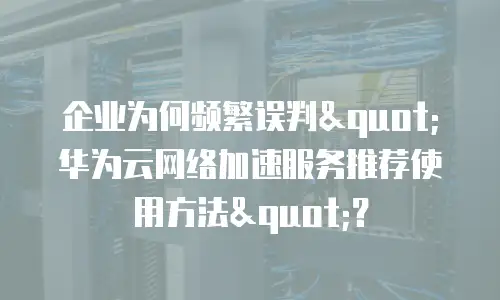 企业为何频繁误判"华为云网络加速服务推荐使用方法"？