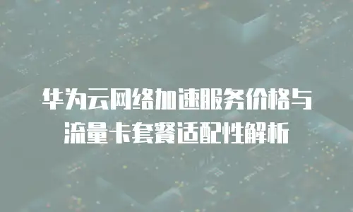 华为云网络加速服务价格与流量卡套餐适配性解析