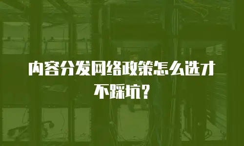 内容分发网络政策怎么选才不踩坑？