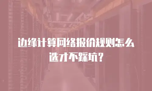 边缘计算网络报价规则怎么选才不踩坑？