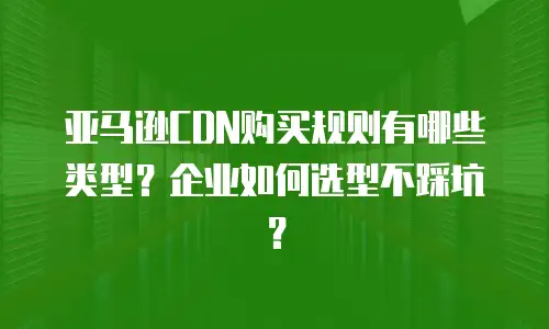 亚马逊CDN购买规则有哪些类型？企业如何选型不踩坑？