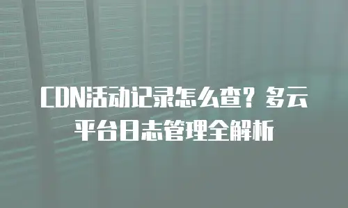 CDN活动记录怎么查？多云平台日志管理全解析