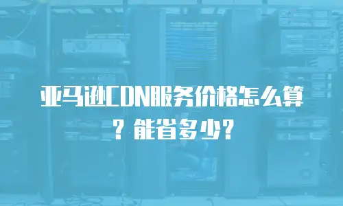 亚马逊CDN服务价格怎么算？能省多少？