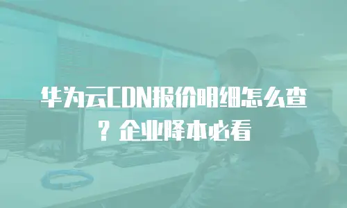 华为云CDN报价明细怎么查？企业降本必看
