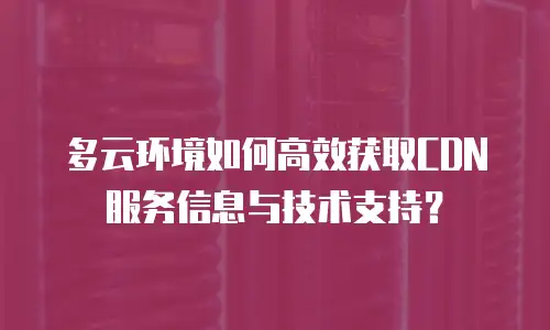 多云环境如何高效获取CDN服务信息与技术支持？