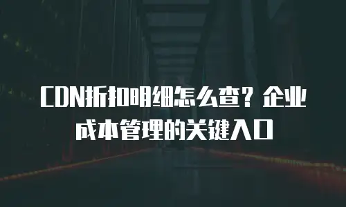 CDN折扣明细怎么查？企业成本管理的关键入口