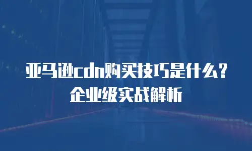 亚马逊cdn购买技巧是什么？企业级实战解析