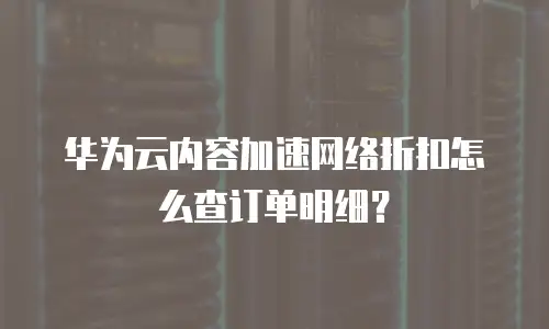 华为云内容加速网络折扣怎么查订单明细？