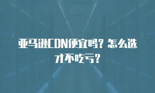 亚马逊CDN便宜吗？怎么选才不吃亏？