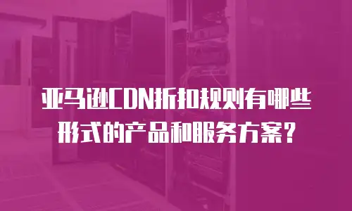 亚马逊CDN折扣规则有哪些形式的产品和服务方案？