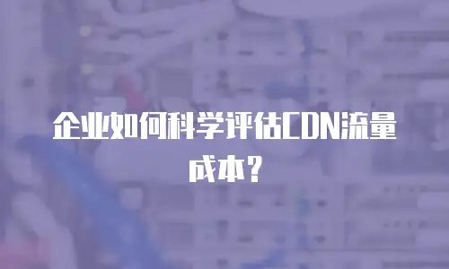 企业如何科学评估CDN流量成本？