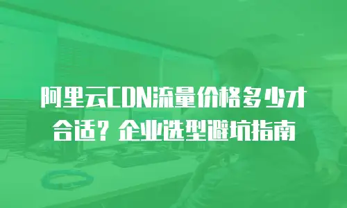 阿里云CDN流量价格多少才合适？企业选型避坑指南