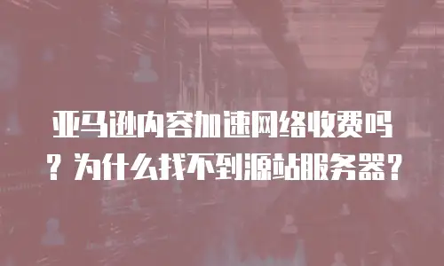 亚马逊内容加速网络收费吗？为什么找不到源站服务器？