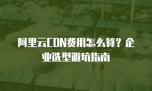 阿里云CDN费用怎么算？企业选型避坑指南