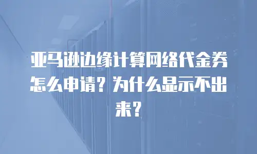 亚马逊边缘计算网络代金券怎么申请？为什么显示不出来？