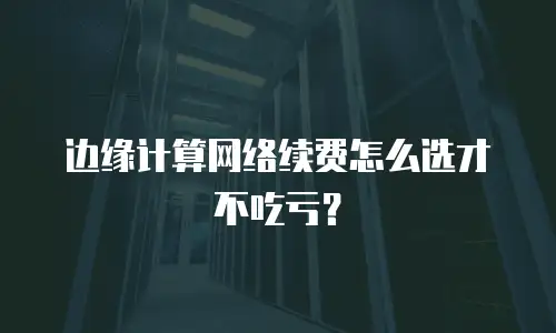 边缘计算网络续费怎么选才不吃亏？