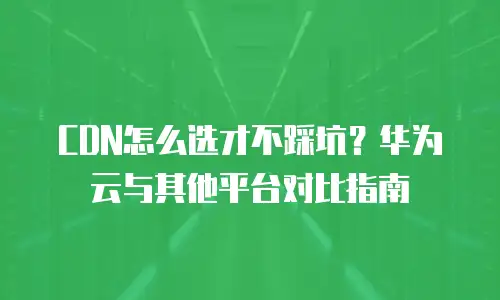 CDN怎么选才不踩坑？华为云与其他平台对比指南