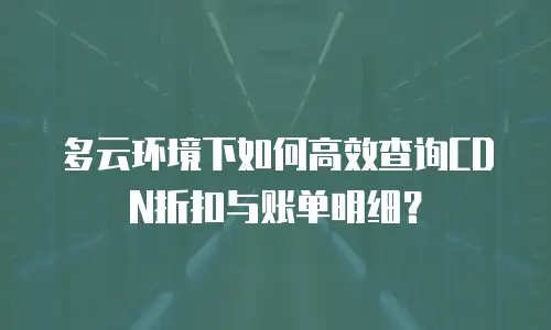 多云环境下如何高效查询CDN折扣与账单明细？