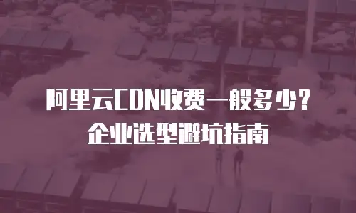 阿里云CDN收费一般多少？企业选型避坑指南