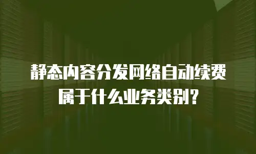 静态内容分发网络自动续费属于什么业务类别？