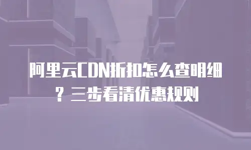 阿里云CDN折扣怎么查明细？三步看清优惠规则