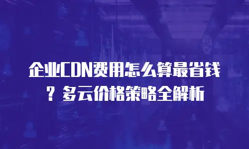 企业CDN费用怎么算最省钱？多云价格策略全解析