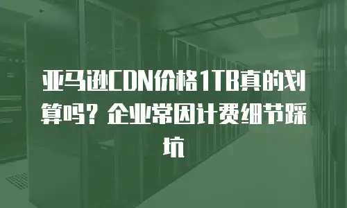 亚马逊CDN价格1TB真的划算吗？企业常因计费细节踩坑