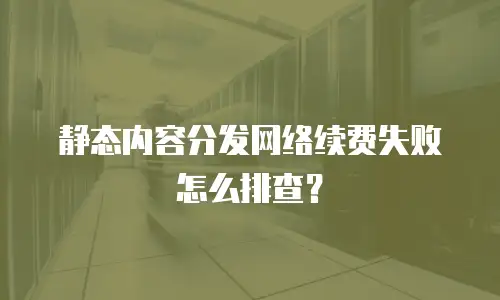 静态内容分发网络续费失败怎么排查？
