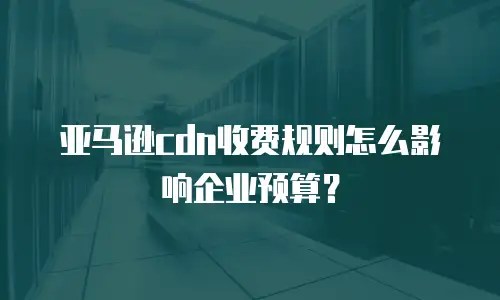 亚马逊cdn收费规则怎么影响企业预算？