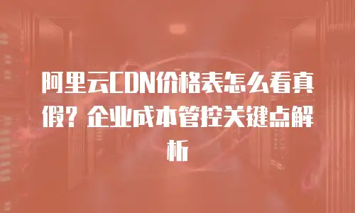 阿里云CDN价格表怎么看真假？企业成本管控关键点解析