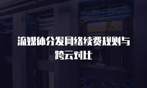 流媒体分发网络续费规则与跨云对比