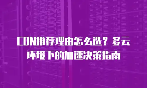 CDN推荐理由怎么选？多云环境下的加速决策指南