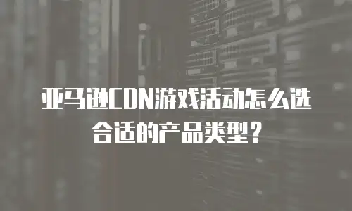 亚马逊CDN游戏活动怎么选合适的产品类型？
