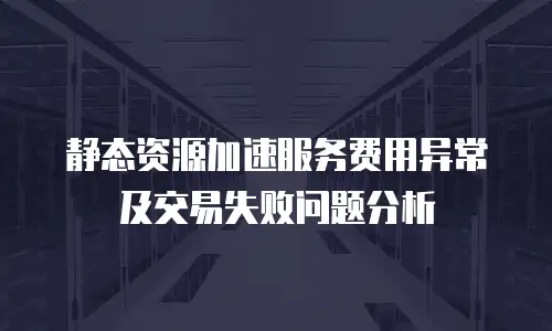 静态资源加速服务费用异常及交易失败问题分析