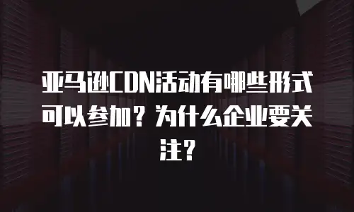 亚马逊CDN活动有哪些形式可以参加？为什么企业要关注？