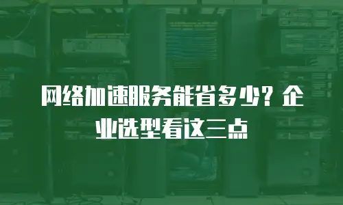 网络加速服务能省多少？企业选型看这三点