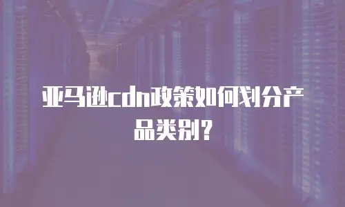 亚马逊cdn政策如何划分产品类别？