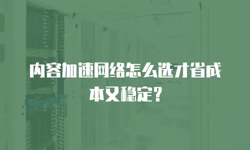 内容加速网络怎么选才省成本又稳定？