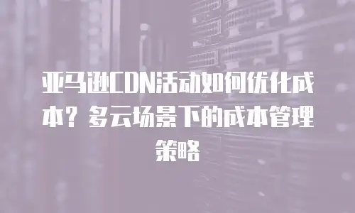 亚马逊CDN活动如何优化成本？多云场景下的成本管理策略