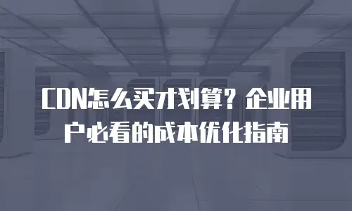 CDN怎么买才划算？企业用户必看的成本优化指南