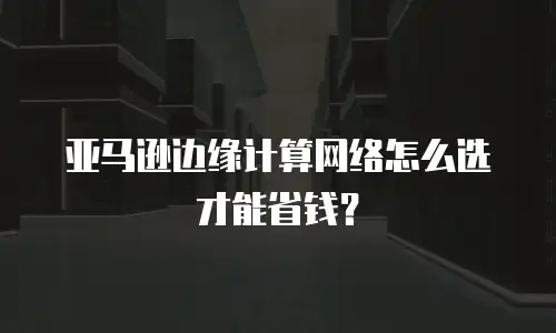 亚马逊边缘计算网络怎么选才能省钱？