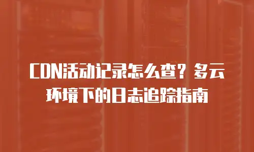 CDN活动记录怎么查？多云环境下的日志追踪指南